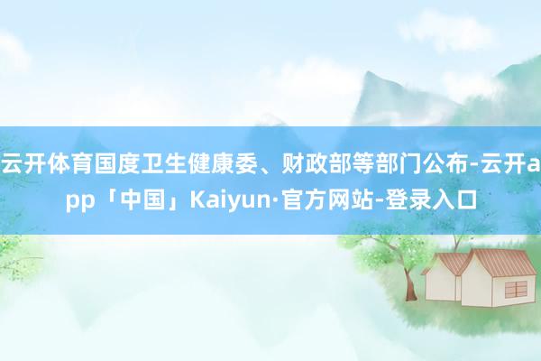 云开体育国度卫生健康委、财政部等部门公布-云开app「中国」Kaiyun·官方网站-登录入口