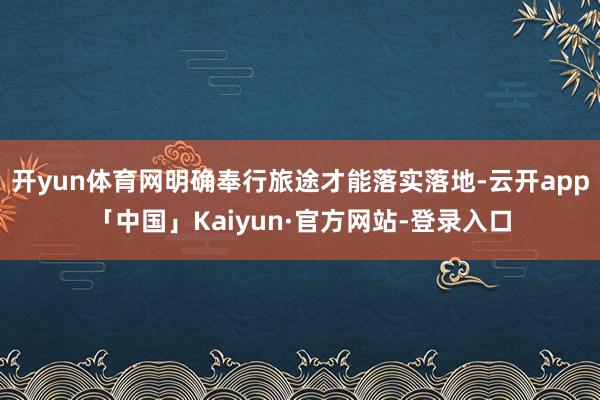 开yun体育网明确奉行旅途才能落实落地-云开app「中国」Kaiyun·官方网站-登录入口