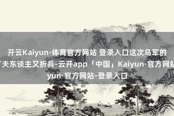 开云Kaiyun·体育官方网站 登录入口这次乌军的奇袭是赔了夫东谈主又折兵-云开app「中国」Kaiyun·官方网站-登录入口