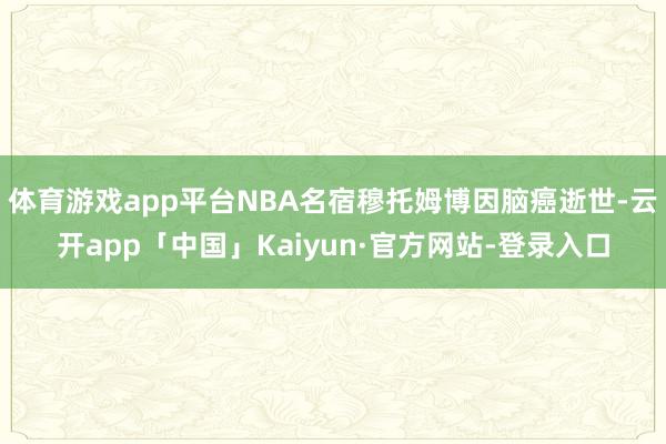 体育游戏app平台NBA名宿穆托姆博因脑癌逝世-云开app「中国」Kaiyun·官方网站-登录入口