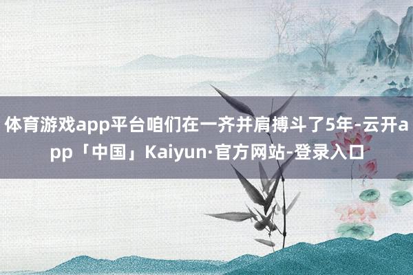 体育游戏app平台咱们在一齐并肩搏斗了5年-云开app「中国」Kaiyun·官方网站-登录入口