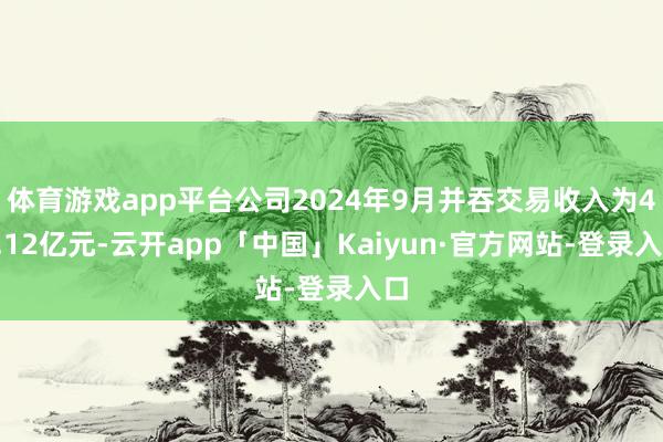 体育游戏app平台公司2024年9月并吞交易收入为40.12亿元-云开app「中国」Kaiyun·官方网站-登录入口