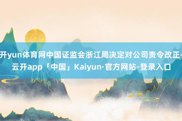 开yun体育网中国证监会浙江局决定对公司责令改正-云开app「中国」Kaiyun·官方网站-登录入口