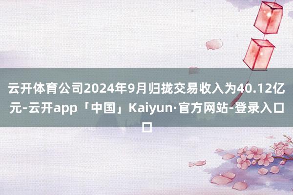 云开体育公司2024年9月归拢交易收入为40.12亿元-云开app「中国」Kaiyun·官方网站-登录入口