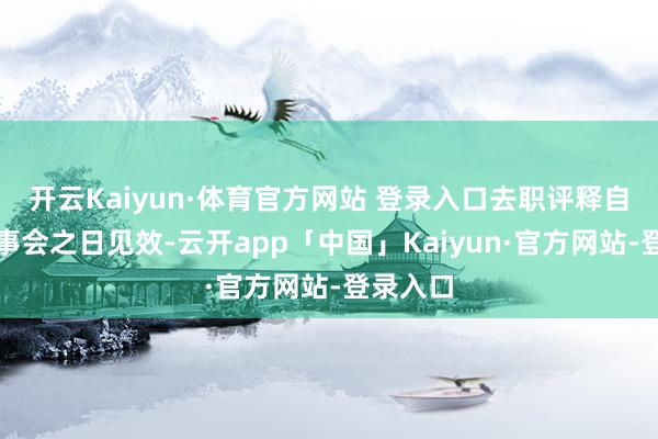 开云Kaiyun·体育官方网站 登录入口去职评释自投递董事会之日见效-云开app「中国」Kaiyun·官方网站-登录入口