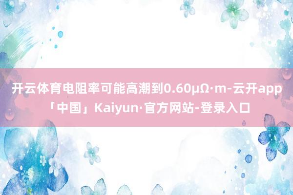 开云体育电阻率可能高潮到0.60μΩ·m-云开app「中国」Kaiyun·官方网站-登录入口