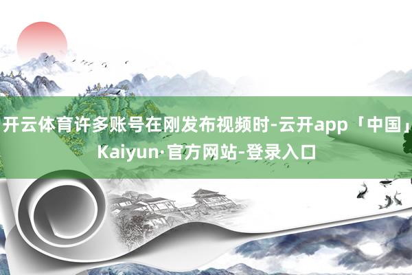 开云体育许多账号在刚发布视频时-云开app「中国」Kaiyun·官方网站-登录入口