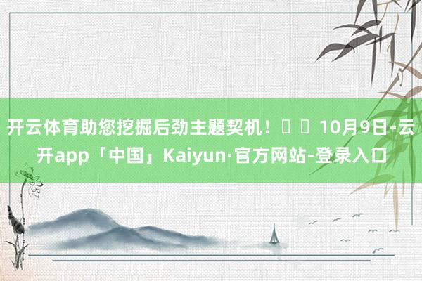 开云体育助您挖掘后劲主题契机！		　　10月9日-云开app「中国」Kaiyun·官方网站-登录入口