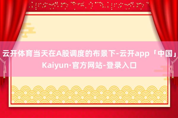 云开体育当天在A股调度的布景下-云开app「中国」Kaiyun·官方网站-登录入口