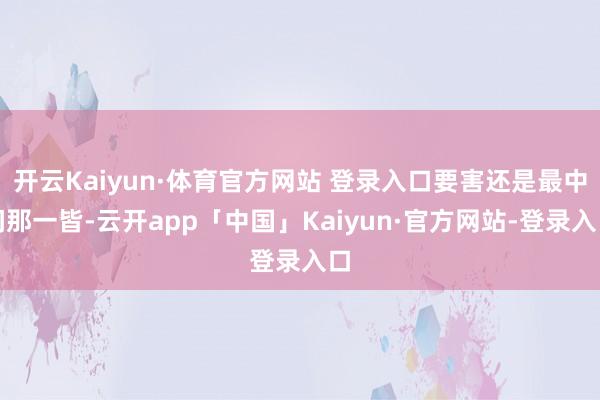 开云Kaiyun·体育官方网站 登录入口要害还是最中间那一皆-云开app「中国」Kaiyun·官方网站-登录入口