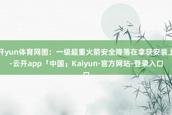 开yun体育网图：一级超重火箭安全降落在拿获安装上-云开app「中国」Kaiyun·官方网站-登录入口