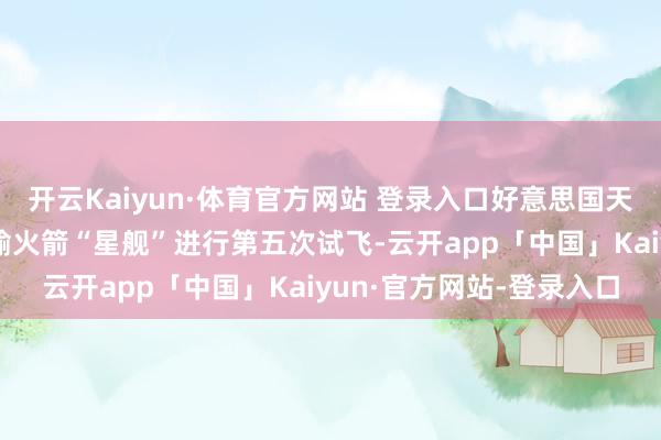 开云Kaiyun·体育官方网站 登录入口好意思国天外探索时代公司重型运输火箭“星舰”进行第五次试飞-云开app「中国」Kaiyun·官方网站-登录入口