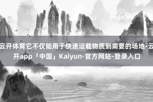 云开体育它不仅能用于快速运载物质到需要的场地-云开app「中国」Kaiyun·官方网站-登录入口