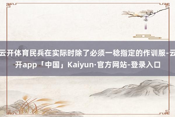 云开体育民兵在实际时除了必须一稔指定的作训服-云开app「中国」Kaiyun·官方网站-登录入口