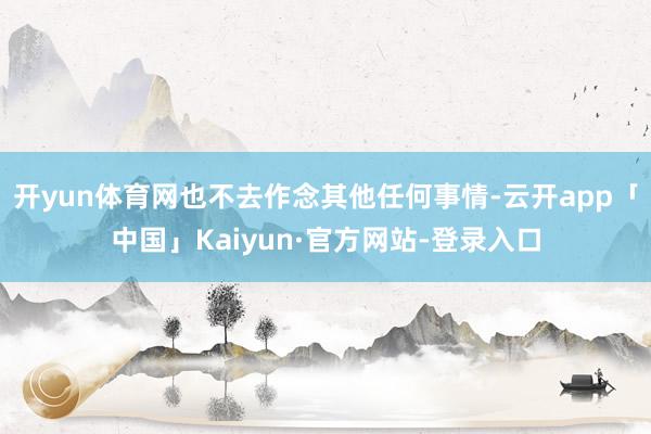 开yun体育网也不去作念其他任何事情-云开app「中国」Kaiyun·官方网站-登录入口