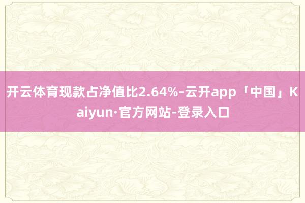 开云体育现款占净值比2.64%-云开app「中国」Kaiyun·官方网站-登录入口