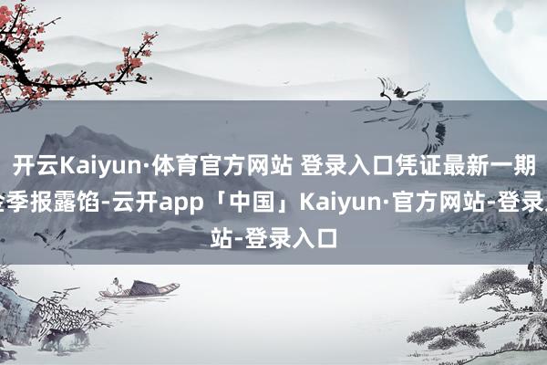 开云Kaiyun·体育官方网站 登录入口凭证最新一期基金季报露馅-云开app「中国」Kaiyun·官方网站-登录入口