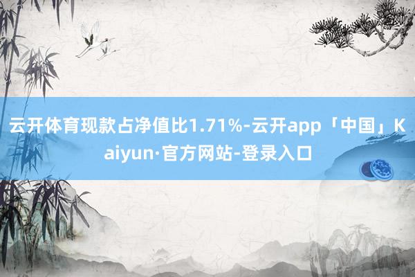 云开体育现款占净值比1.71%-云开app「中国」Kaiyun·官方网站-登录入口