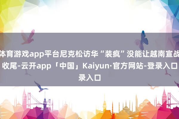 体育游戏app平台尼克松访华“装疯”没能让越南宣战收尾-云开app「中国」Kaiyun·官方网站-登录入口