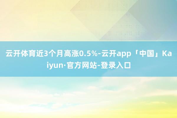 云开体育近3个月高涨0.5%-云开app「中国」Kaiyun·官方网站-登录入口