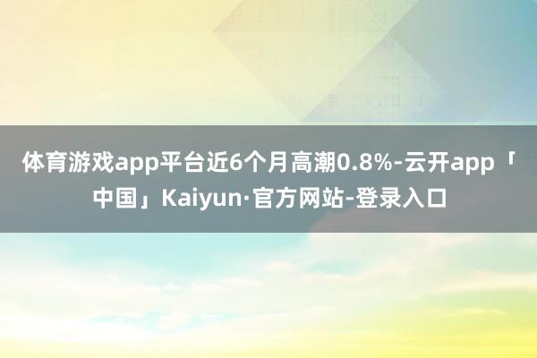 体育游戏app平台近6个月高潮0.8%-云开app「中国」Kaiyun·官方网站-登录入口