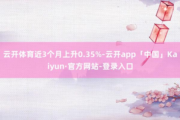 云开体育近3个月上升0.35%-云开app「中国」Kaiyun·官方网站-登录入口