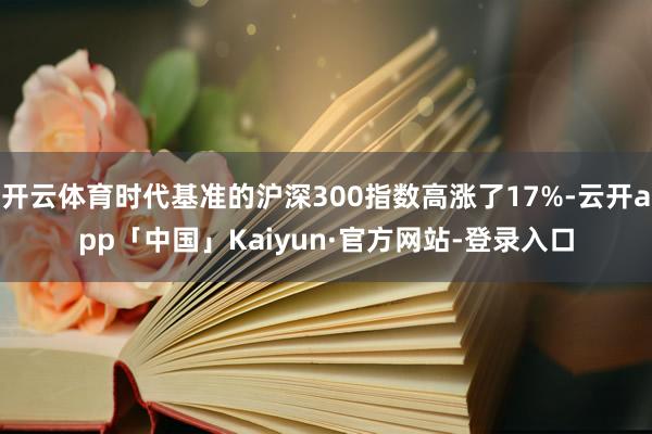 开云体育时代基准的沪深300指数高涨了17%-云开app「中国」Kaiyun·官方网站-登录入口