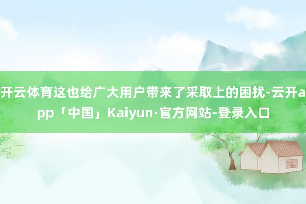 开云体育这也给广大用户带来了采取上的困扰-云开app「中国」Kaiyun·官方网站-登录入口