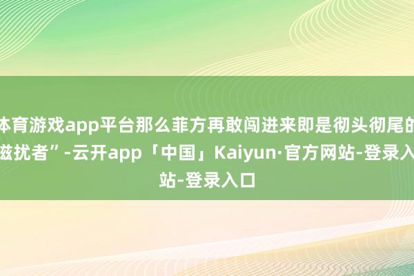 体育游戏app平台那么菲方再敢闯进来即是彻头彻尾的“滋扰者”-云开app「中国」Kaiyun·官方网站-登录入口