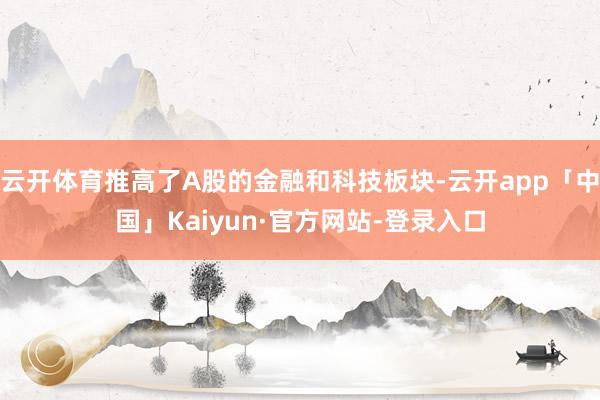 云开体育推高了A股的金融和科技板块-云开app「中国」Kaiyun·官方网站-登录入口