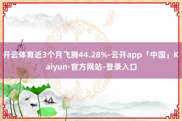 开云体育近3个月飞腾44.28%-云开app「中国」Kaiyun·官方网站-登录入口