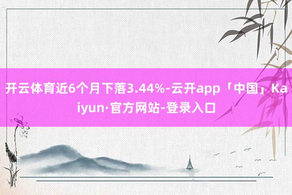 开云体育近6个月下落3.44%-云开app「中国」Kaiyun·官方网站-登录入口