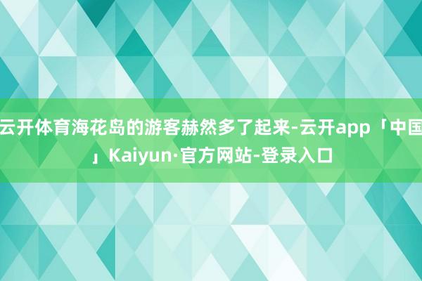 云开体育海花岛的游客赫然多了起来-云开app「中国」Kaiyun·官方网站-登录入口