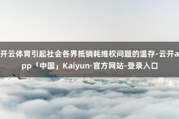 开云体育引起社会各界抵销耗维权问题的温存-云开app「中国」Kaiyun·官方网站-登录入口