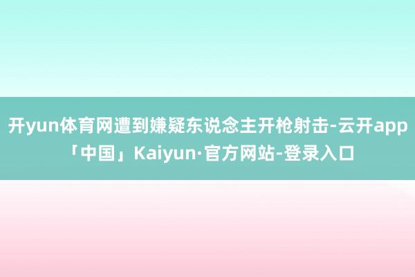 开yun体育网遭到嫌疑东说念主开枪射击-云开app「中国」Kaiyun·官方网站-登录入口