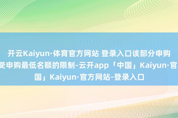 开云Kaiyun·体育官方网站 登录入口该部分申购苦求说明金额不受申购最低名额的限制-云开app「中国」Kaiyun·官方网站-登录入口