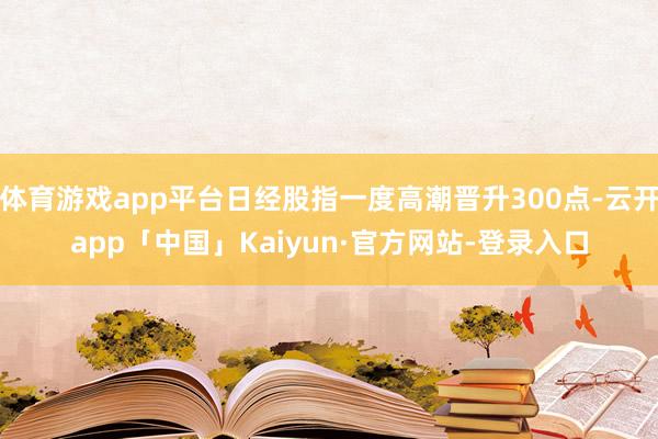 体育游戏app平台日经股指一度高潮晋升300点-云开app「中国」Kaiyun·官方网站-登录入口