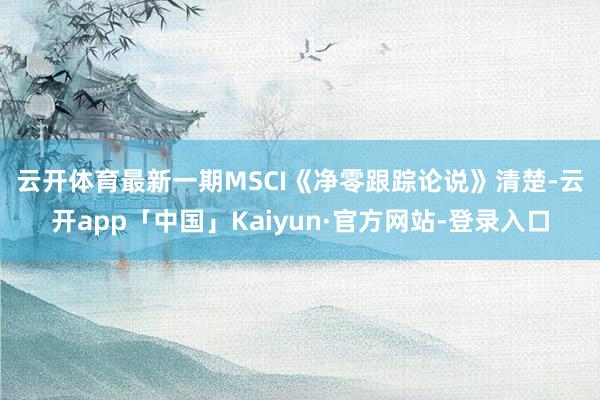 云开体育　　最新一期MSCI《净零跟踪论说》清楚-云开app「中国」Kaiyun·官方网站-登录入口