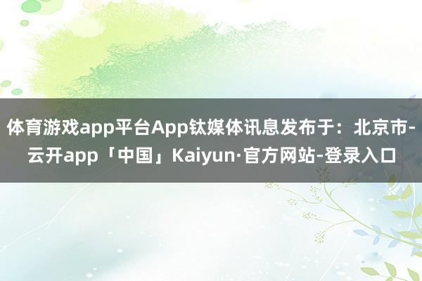 体育游戏app平台App钛媒体讯息发布于：北京市-云开app「中国」Kaiyun·官方网站-登录入口