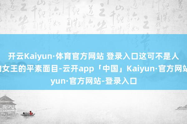 开云Kaiyun·体育官方网站 登录入口这可不是人人印象中的女王的平素面目-云开app「中国」Kaiyun·官方网站-登录入口