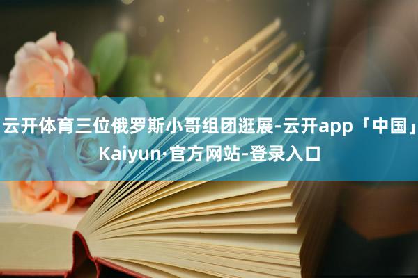 云开体育三位俄罗斯小哥组团逛展-云开app「中国」Kaiyun·官方网站-登录入口