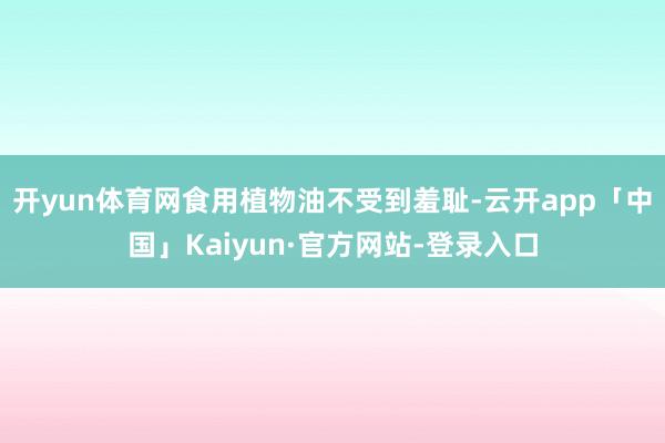 开yun体育网食用植物油不受到羞耻-云开app「中国」Kaiyun·官方网站-登录入口