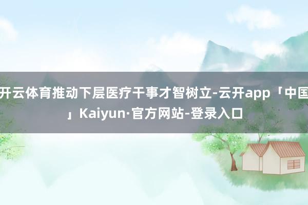 开云体育推动下层医疗干事才智树立-云开app「中国」Kaiyun·官方网站-登录入口