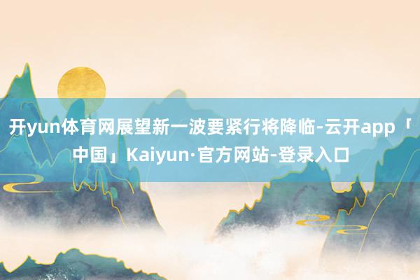 开yun体育网展望新一波要紧行将降临-云开app「中国」Kaiyun·官方网站-登录入口