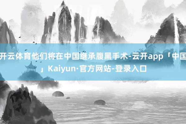 开云体育他们将在中国继承腹黑手术-云开app「中国」Kaiyun·官方网站-登录入口