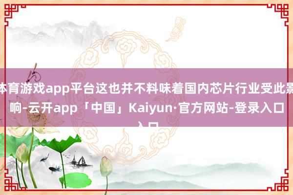 体育游戏app平台这也并不料味着国内芯片行业受此影响-云开app「中国」Kaiyun·官方网站-登录入口