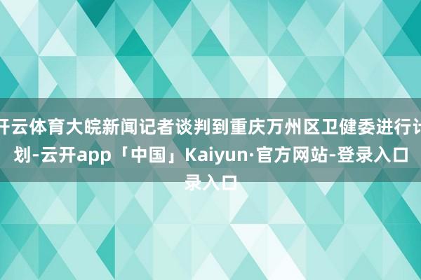 开云体育大皖新闻记者谈判到重庆万州区卫健委进行计划-云开app「中国」Kaiyun·官方网站-登录入口