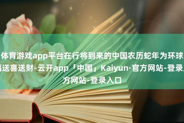 体育游戏app平台在行将到来的中国农历蛇年为环球送福送喜送财-云开app「中国」Kaiyun·官方网站-登录入口