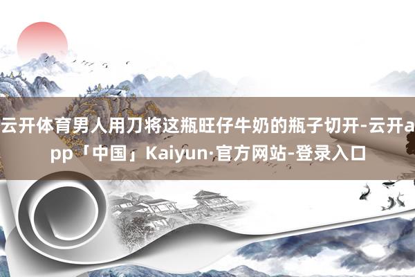 云开体育男人用刀将这瓶旺仔牛奶的瓶子切开-云开app「中国」Kaiyun·官方网站-登录入口