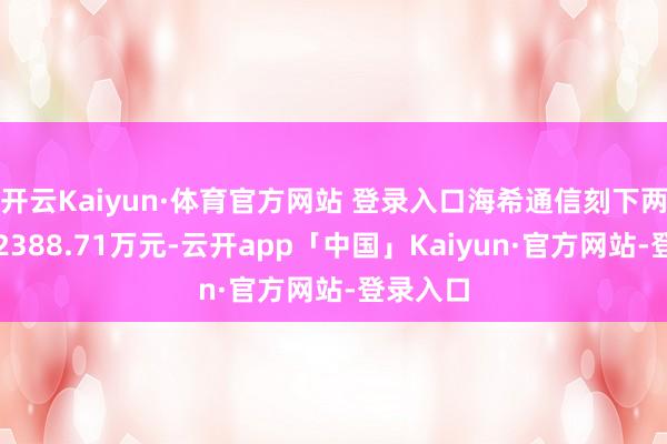 开云Kaiyun·体育官方网站 登录入口海希通信刻下两融余额2388.71万元-云开app「中国」Kaiyun·官方网站-登录入口